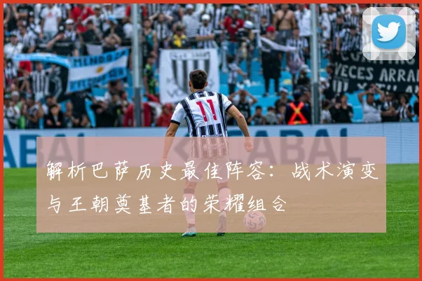 解析巴萨历史最佳阵容：战术演变与王朝奠基者的荣耀组合