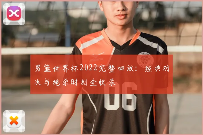 男篮世界杯2022完整回放：经典对决与绝杀时刻全收录