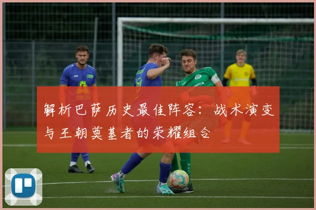 解析巴萨历史最佳阵容：战术演变与王朝奠基者的荣耀组合