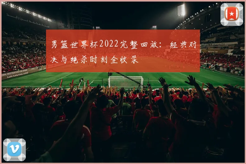 男篮世界杯2022完整回放：经典对决与绝杀时刻全收录