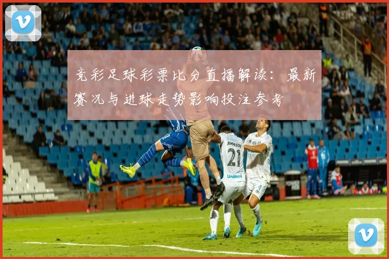 竞彩足球彩票比分直播解读：最新赛况与进球走势影响投注参考