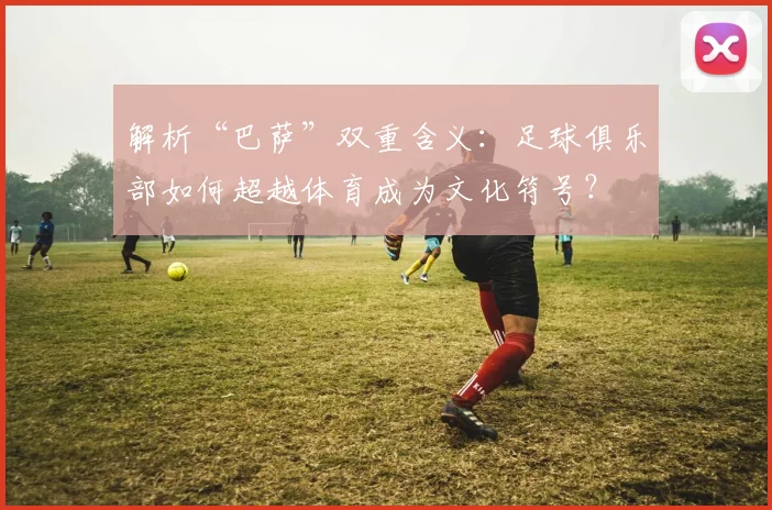解析“巴萨”双重含义：足球俱乐部如何超越体育成为文化符号？
