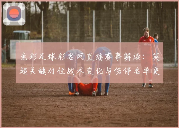 竞彩足球彩客网直播赛事解读：英超关键对位战术变化与伤停名单更新